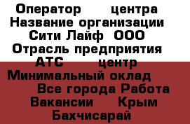 Оператор Call-центра › Название организации ­ Сити Лайф, ООО › Отрасль предприятия ­ АТС, call-центр › Минимальный оклад ­ 24 000 - Все города Работа » Вакансии   . Крым,Бахчисарай